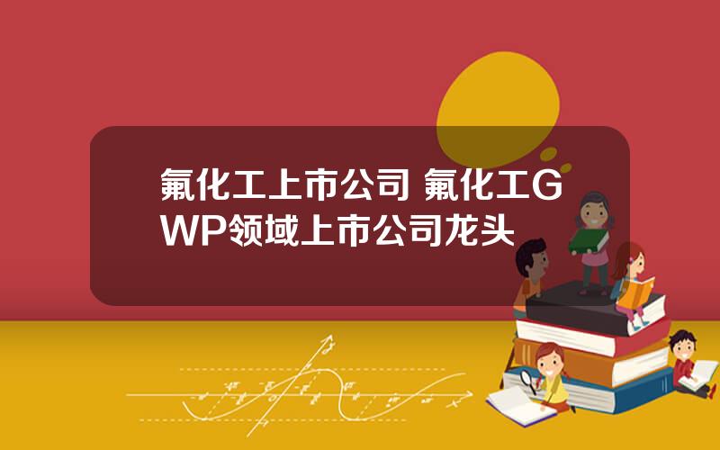 氟化工上市公司 氟化工GWP领域上市公司龙头